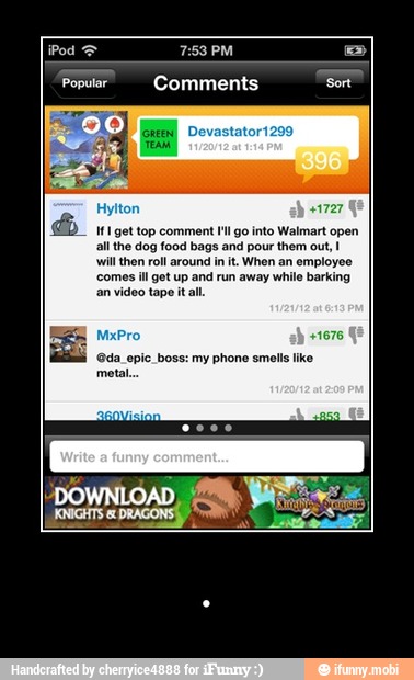 [Ed Comments Sort
41727
MI get top comment
I'l go into Walmart open
all the dog food bags and pour them out, I
will then roll around in it. When an employ
comes ill got up and run away while barking
an video tape it al.
@da_epic_boss: my phone smells ike - .