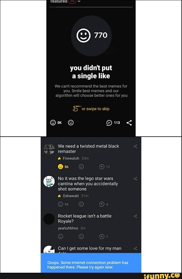 We canitre e
best memes for
mes
and our
f algorithrr better
Os
No it was
the lego star wars
Rocket league isn't a battle
yeahuhhhno
Can I get some love for my man
Ooops. Some Internet connection problem has
happened there. Please try again later.