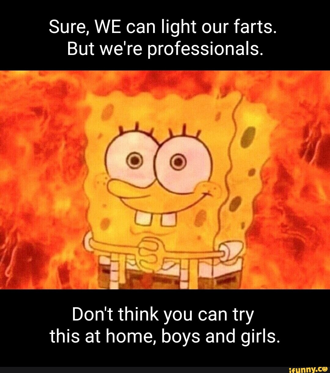 Sure, WE can light our farts. But we're professionals. co Don't think