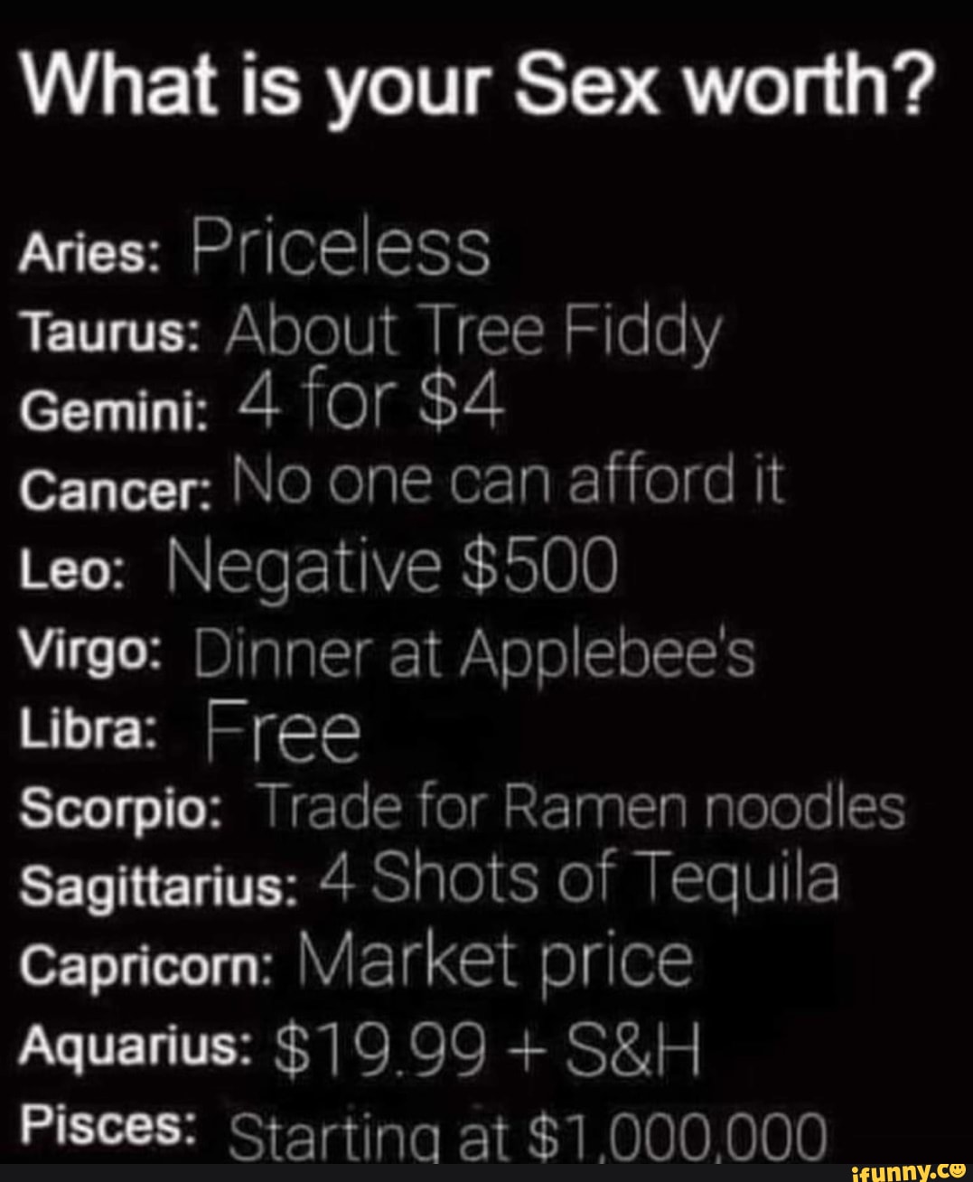 What is your Sex worth? Aries: Priceless Taurus: About Tree Fiddy Gemini: 4  for $4 Cancer: