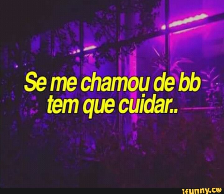 "Se me chamou de bb"
tem que cuidar.
