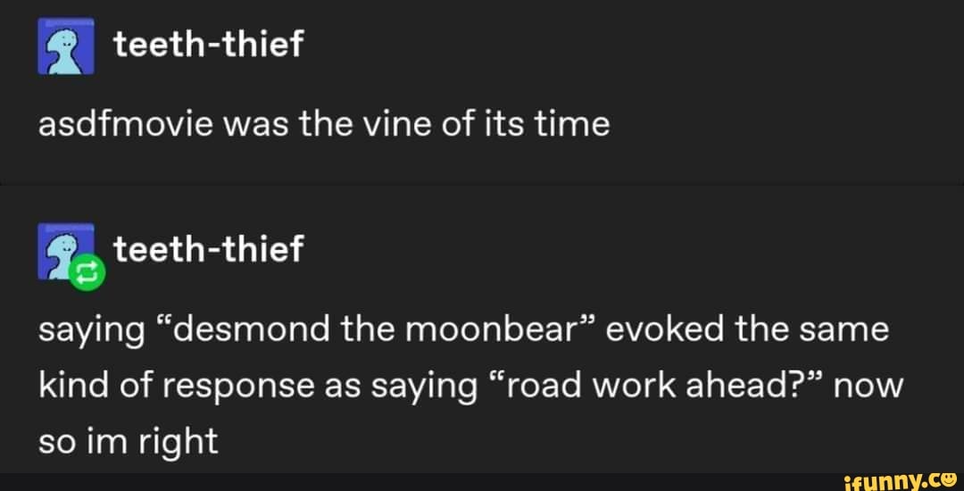 asdfmovie was the vine of its time
saying "desmond the moonbear" evoked the same kind of response as saying "road work ahead?" now so im right