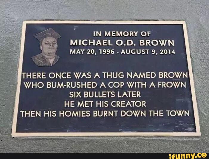 IN MEMORY OF
MICHAEL O.D. BROWN
MAY'20, 1996
-
AUGUST 9. 2014
WHO BUM-RUSHED A COP WITH A FROWN
SIX BULLETS LATER
HE MET HIS CREATOR
THEN HIS HOMIES BURNT DOWN THE TOWN