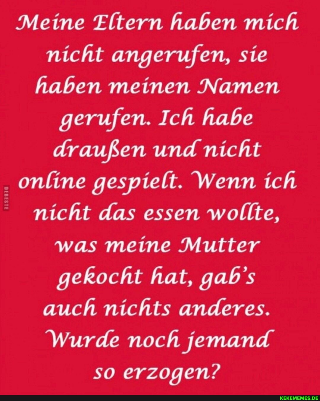 Meine Eltern haben mich nicht angerufen, sie haben meinen Namen gerufen. Ich habe draußen und nicht online gespielt. Wenn ich nicht das essen wollte, was meine Mutter gekocht hat, gab's auch nichts anderes.
Wurde noch jemand
so erzogen?
