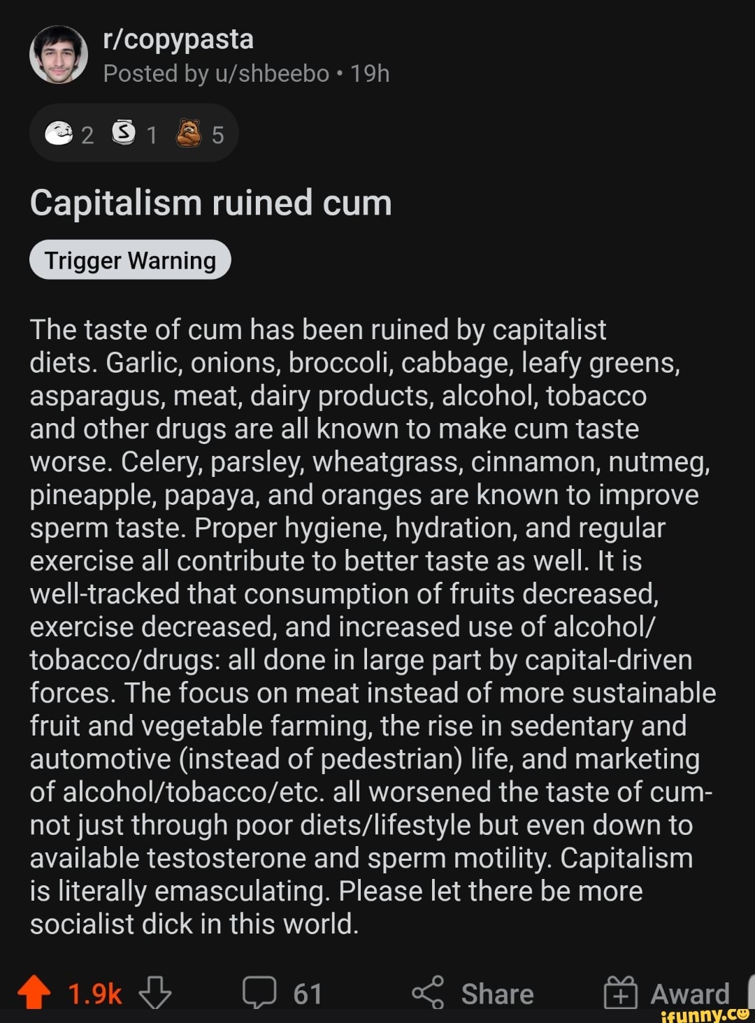 @281 &s
Capitalism ruined cum
Warning
The taste of cum has been ruined by capitalist
diets. Garlic, onions, broccoli, cabbage, leafy greens, asparagus, meat, dairy products, alcohol, tobacco
and other drugs are all known to make cum taste worse. Celery, parsley, wheatgrass, cinnamon, nutmeg, pineapple, papaya, and oranges are known to improve sperm taste. Proper hygiene, hydration, and regular exercise all contribute to better taste as well. It is well-tracked that consumption of fruits decreased, exercise decreased, and increased use of alcohol/ all done in large part by capital-driven forces. The focus on meat instead of more sustainable fruit and vegetable farming, the rise in sedentary and automotive (instead of pedestrian) life, and marketing of all worsened the taste of cum- not just through poor but even down to available testosterone and sperm motility. Capitalism is literally emasculating. Please let there be more socialist dick in this world.
61 Share Award