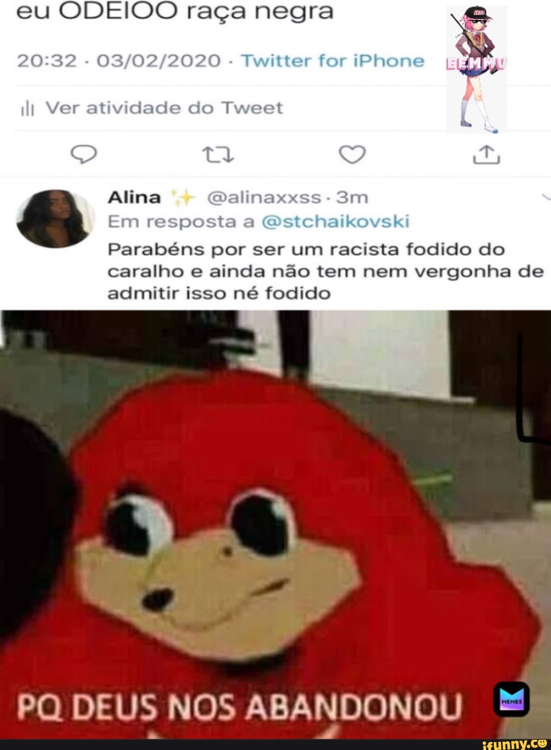 eu ODEIOO raça negra
20:32
03/02/2020
Twitter for iPhone
li Ver atividade do Tweet
Alina @alinaxxss
Em resposta a @stchaikovski
Parabéns por ser um racista fodido do
caralho e ainda nao tem nem vergonha de
admitir isso né fodido
E
PQ DEUS NOS ABANDONOU =