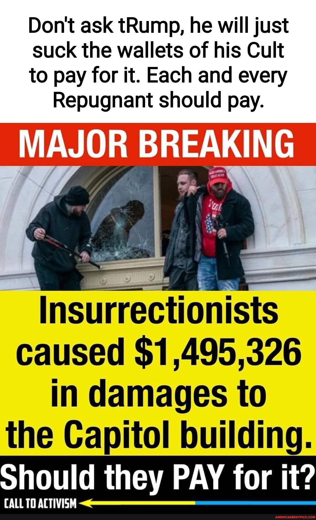 Don't ask tRump, he will just
suck the wallets of his Cult
to pay for it. Each and every
Repugnant should pay.
MAJOR BREAKING
Insurrectionists
caused $1,495,326 in damages to the Capitol building.
Should they PAY for it?
CALL TO ACTIVISM