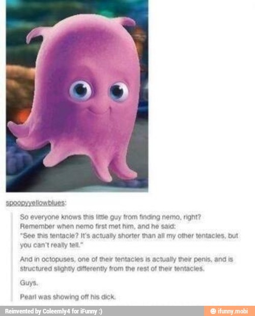 apoopyyellowblues:
So everyone knows this litte guy from finding nemo, right?
Remember when nemo first met hin, and ne saic
"See this tentacle? It's actually shorter than alt my other tentacles, but
you can't really tel
And in octopuses, one of thelr tentacies is actually their penis, and is
Structured slighty different from the rest of thelr tentacles,