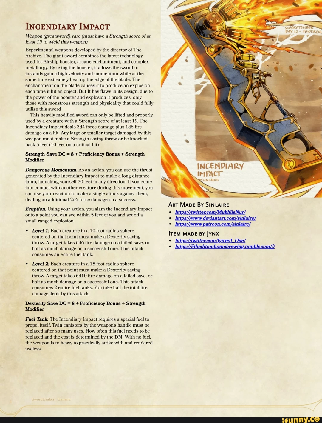 INCENDIARY IMPACT Weapon (greatsword) rare (must have a Strength score of at least 19 to wield this weapon) Experimental weapons developed by the director of The Archive. The giant sword combines the latest technology used for Airship booster, arcane enchantment, and complex metallurgy. By using the booster, it allows the sword to instantly gain a high velocity and momentum while at the same time extremely heat up the edge of the blade. The enchantment on the blade causes it to produce an explosion each time it hit an object. But It has flaws in its design, due to the power of the booster and explosion it produces, only those with monstrous strength and physicality that could fully utilize this sword. This heavily modified sword can only be lifted and properly used by a creature with a Strength score of at least 19. The Incendiary Impact deals force damage plus fire damage ona hit. Any large or smaller target damaged by this weapon must make a Strength saving throw or be knocked back 5 feet (10 feet on a critical hit). Strength Save DC = 8 + Proficiency Bonus + Strength Modifier Dangerous Momentum, As an action, you can use the thrust generated by the Incendiary Impact to make a long distance jump, launching yourself 30 feet in any direction. If you come into contact with another creature during this movement, you can use your reaction to make a single attack against them, dealing an additional 246 force damage on a success. Eruption. Using your action, you slam the Incendiary Impact onto a point you can see within 5 feet of you and set off a small ranged explosion. Level 1: Each creature in a 10-foot radius sphere centered on that point must make a Dexterity saving throw. A target takes fire damage on a failed save, or half as much damage on a successful one. This attack consumes an entire fuel tank. Level 2: Each creature in a 15-foot radius sphere centered on that point must make a Dexterity saving throw. A target takes 6410 fire damage on a failed save, or half as much damage on a successful one. This attack consumes 2 entire fuel tanks. You take half the total fire damage dealt by this attack. Dexterity Save DC = 8 + Proficiency Bonus + Strength Modifier Fuel Tank. The Incendiary Impact requires a special fuel to propel itself. Twin canisters by the weapon's handle must be replaced after so many uses. How often this fuel needs to be replaced and the cost is determined by the DM. With no fuel, the weapon is to heavy to practically strike with and rendered useless. INCENDIARY IMPACT Art MADE BY SINLAIRE inlai ITEM MADE BY JYNX One/ DAY 12 FOWERFUL