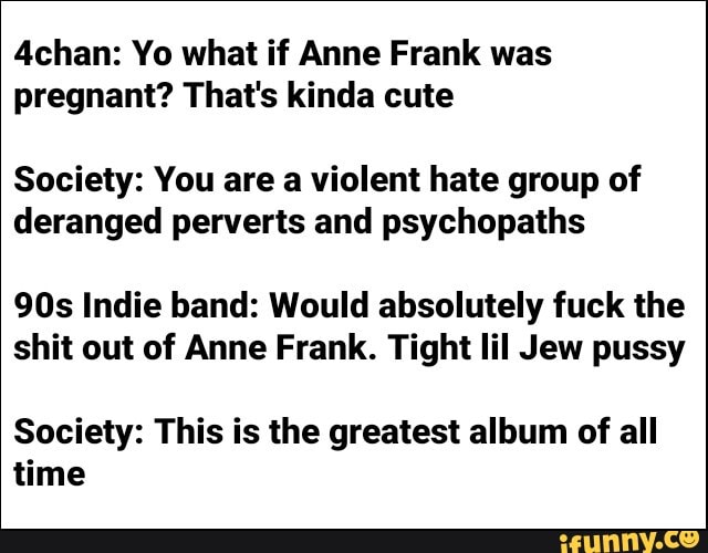 4chan: Yo what if Anne Frank was pregnant? That's kinda cute
Society: You are a violent hate group of deranged perverts and psychopaths
Indie band: Would absolutely fuck the shit out of Anne Frank. Tight lil Jew pussy
Society: This is the greatest album of all time