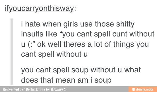 ifyoucarryonthisway:
i hate when girls use those shitty
insults like "you cant spell cunt without
u ok well theres a lot of things you
cant spell without u
you cant spell soup without u what
does that mean am
i
soup