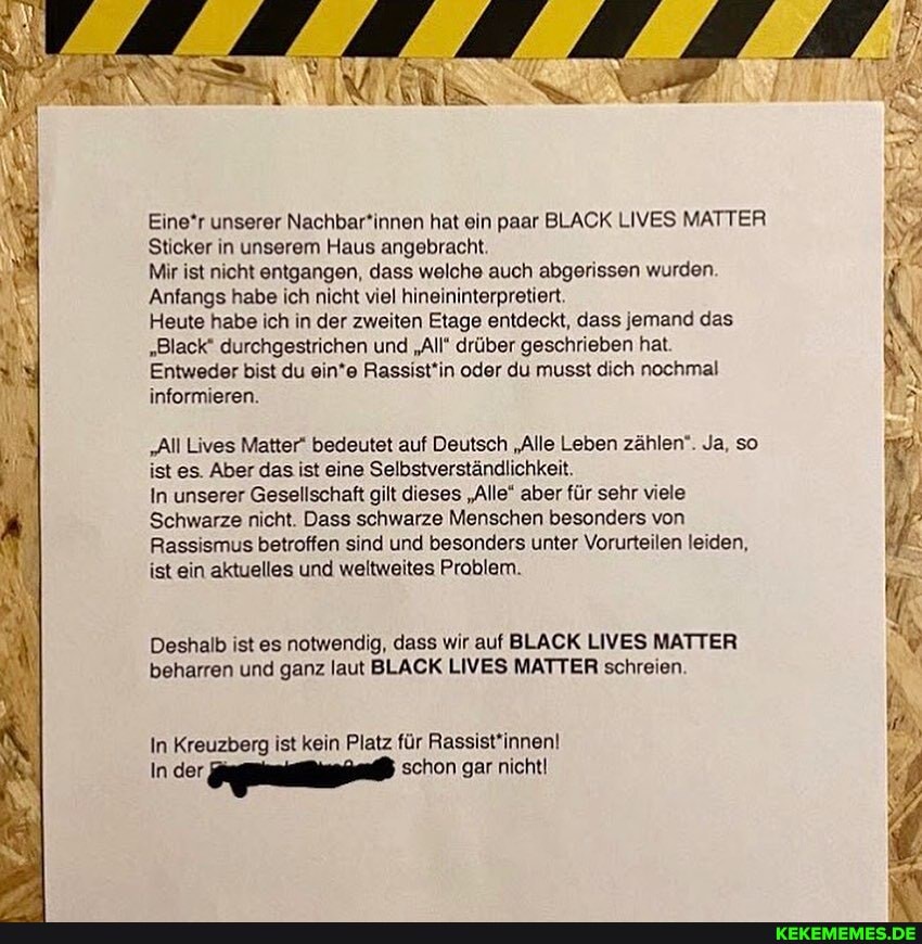 Einer unserer Nachbar*innen hat ein paar BLACK LIVES MATTER Sticker in unserem Haus angebracht.
Mir ist nicht entgangen, dass welche auch abgerissen wurden
Anfangs habe ich nicht viel hineininterpretiert.
Heute habe ich in der zweiten Etage entdeckt, dass jemand das
"Black" durchgestrichen und "All* drüber geschrieben hat
Entweder bist du ein*e Rassist'in oder du musst dich nochmal informieren.
"All Lives Matter" bedeutet auf Deutsch "Alle Leben zählen". Ja, so ist es. Aber das ist eine Selbstverständlichkeit.
In unserer Gesellschaft gilt dieses "Alle" aber für sehr viele
Schwarze nicht. Dass schwarze Menschen besonders von
Rassismus betroffen sind und besonders unter Vorurteilen leiden, ist ein aktuelles und weltweites Problem.
Deshalb ist es notwendig, dass wir auf BLACK LIVES MATTER beharren und ganz laut BLACK LIVES MATTER schreien
In Kreuzberg ist kein Platz für Rassist'innen!
In .der, schon gar nicht!