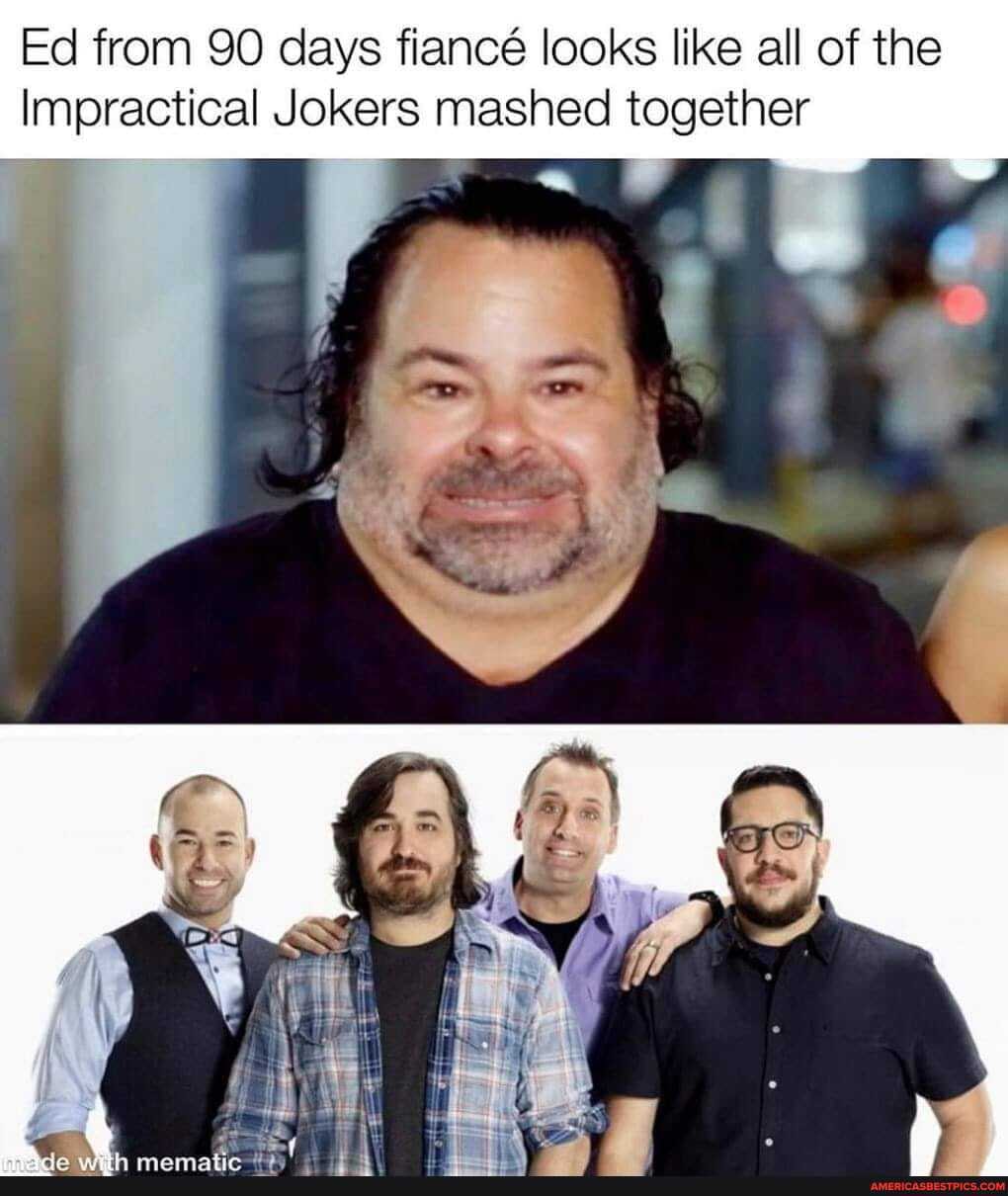 Ed from 90 days fianc looks like all of the
Impractical Jokers mashed together