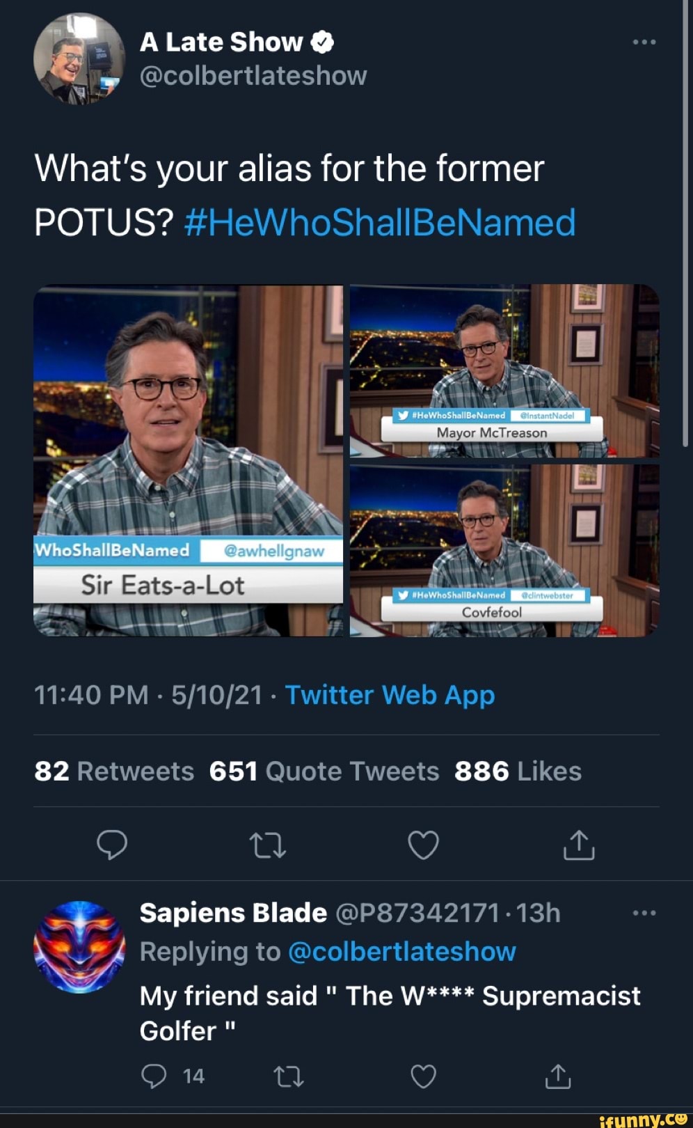 A Late Show
@colbertlateshow
What's your alias for the former
POTUS? #HeWhoShallBeNamed
Meyor
WhoShallBeNamed
82 651
886
Sapiens Blade @P87342171-
Replying to @colbertlateshow
My friend said The W**** Supremacist
Golfer
14