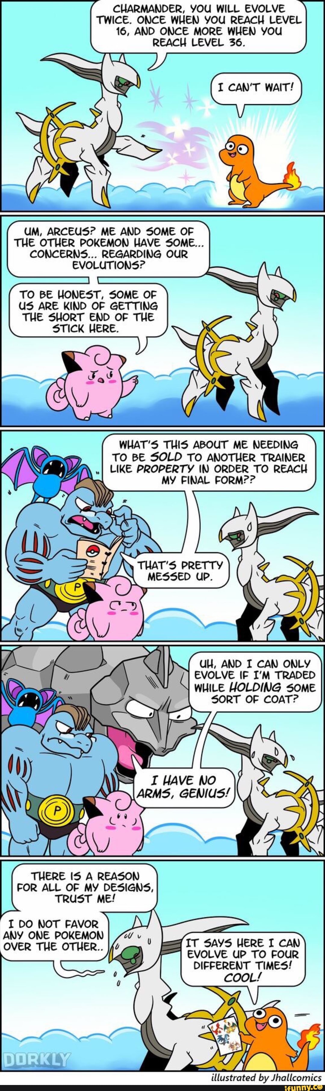 UM, ARCEUS? ME AND SOME OF
THE OTHER POKEMON HAVE SOME.
CONCERNS... REGARDING OUR
EVOLUTIONS?
TO BE HONEST, SOME OF
(15 ARE KIND OF GETTING
THE 5HORT END OF THE
STICK HERE.
CUARMANDER. VOU WILL EVOLVE
TWICE. ONCE WHEN VOU REACH LEVEL
16, AMD ONCE MORE WHEN VOU
REACH LEVEL 36.
WHAT'S THIS ABOUT ME NEEDIMG
TO BE SOLO TO ANOTHER TRAINER
LIKE PROPERTY IN ORDER TO REACH
MV FINAL FORM??