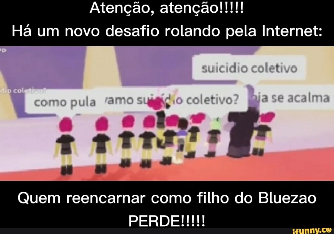 Atenção, atenção!!!
Há um novo desafio rolando pela Internet:
sulcie) es el
como o coletivo? aca ma
Quem reencarnar como filho do Bluezao
PERDE
