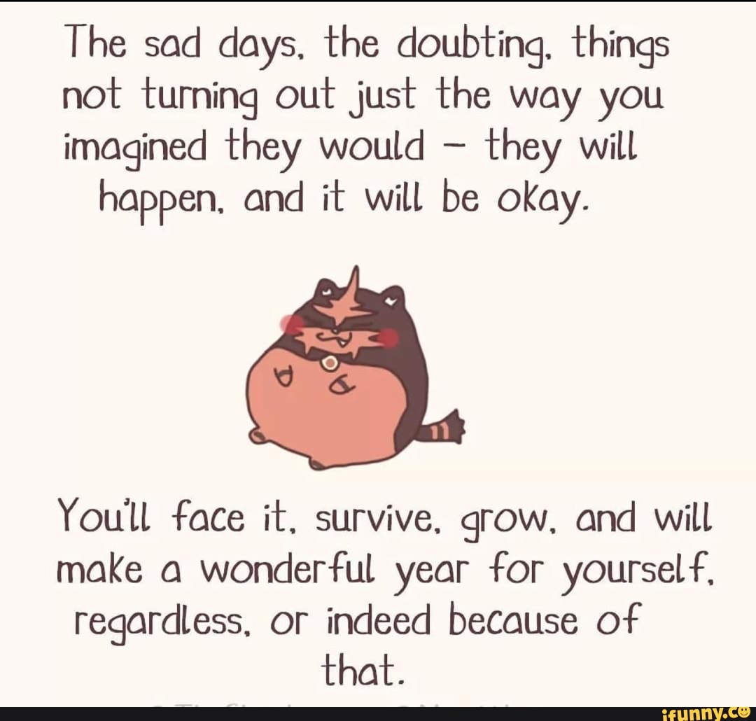 The sad days, the doubting, things
not turning out just the way you
imagined they would - they will happen, and it will be okay.
Youll face it. survive, grow, and will
make a wonderful year for yourself,
regardless, or indeed because of that.