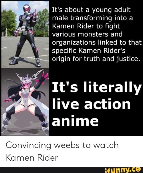 It's about a young adult
male transforming into a Kamen Rider to fight
"= various monsters and
organizations linked to that
specific Kamen Rider's
origin for truth and justice.
It's literally
live action
anime
Convincing weebs to watch
Kamen Rider