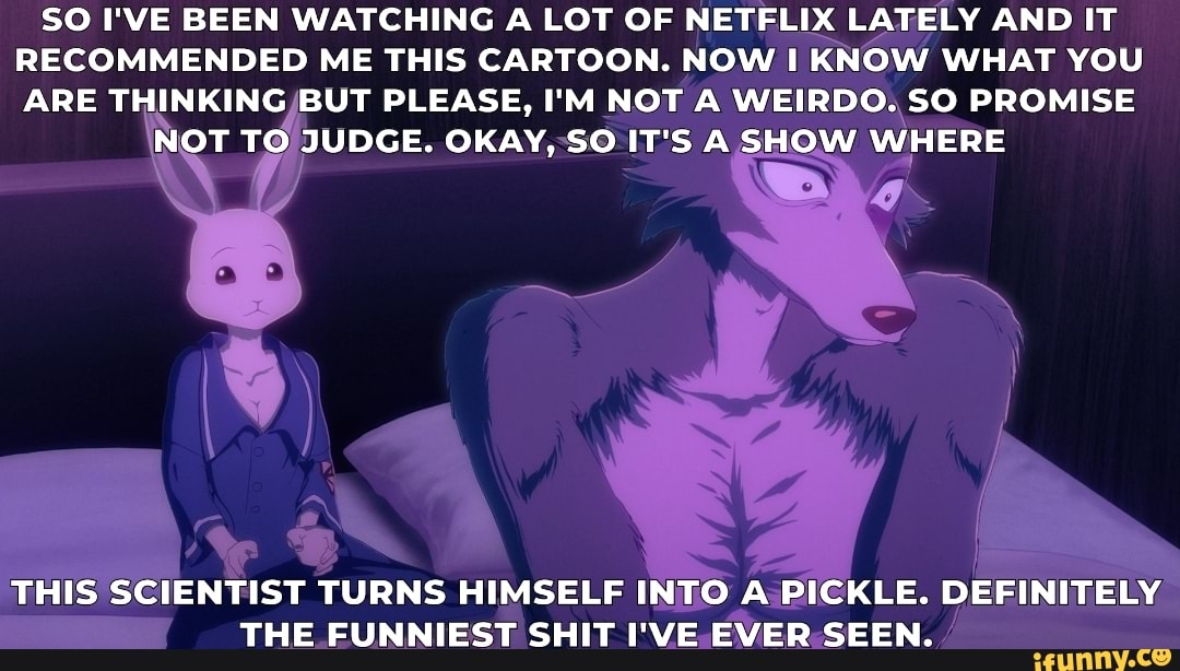 SO I'VE BEEN WATCHING A LOT OF NETELIX LATELY AND IT
RECOMMENDED ME THIS CARTOON. NOW I KNOW WHAT YOU
ARE THINKING/BUT PLEASE, I'M NOT A WEIRDO. SO PROMISE
T TO JUDGE. OKAY, SO iT S A SHOW WHERE
E
IENTIST
TURNS HIMSELF INTO A PI
DD THE EUNNIEST SHIT IVE
EVER-SEEN.: