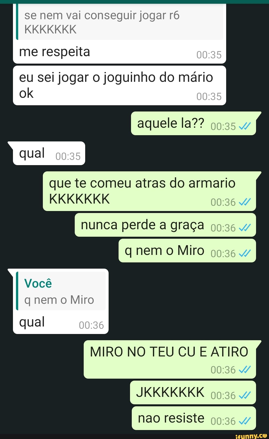 se nem vai conseguir jogar ró
KKKKKKK
me respeita
eu sei jogar o joguinho do mário ok
aquele la?? qual
que te comeu atras do armario
KKKKKKK
nunca perde a graça
q nem o Miro
Você nem Miro
MIRO NO TEU CU E ATIRO
JKKKKKKK
qual
nao resiste