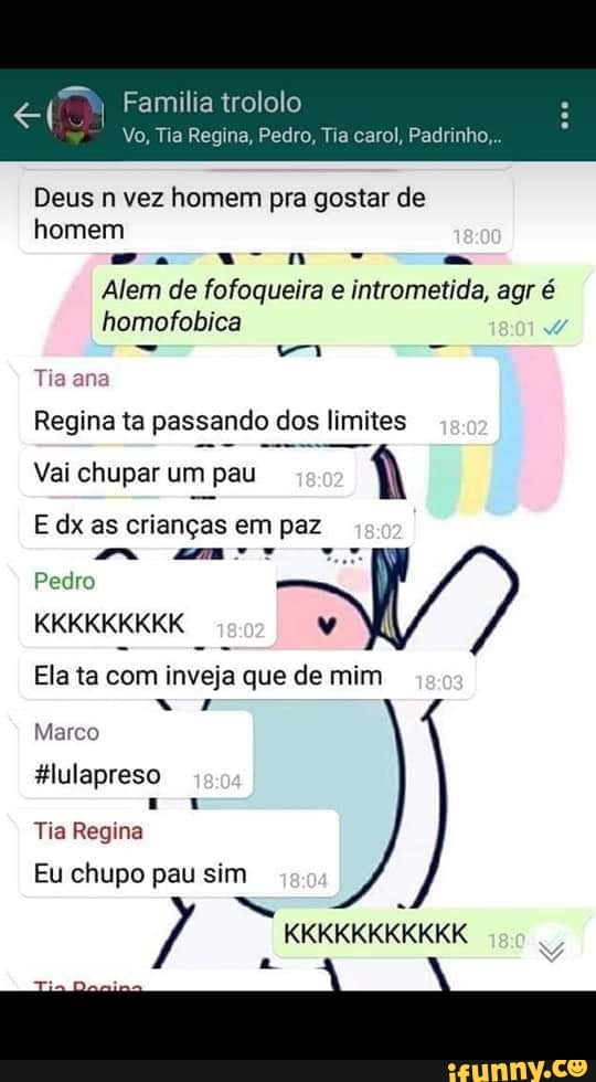 Vo, Tia Regina, Pedro, Tia carol, Padrinho,
Deus n vez homem pra gostar de
homem
Alem de fofoqueira e intrometida, agr é
homofobica
Tia ana
Regina ta passando dos limites
Vai chupar um pau
i
E dx as crianças em paz
mm mar wy
Pedro
Ela ta com inveja que de mim
Marco
#lulapreso
Tia Regina
Eu chupo pau sim