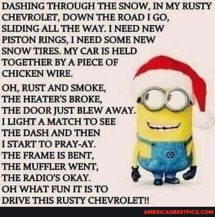 DASHING THROUGH THE SNOW, IN MY RUSTY CHEVROLET, DOWN THE ROAD GO,
SLIDING ALL THE WAY. NEED NEW
PISTON RINGS, I NEED SOME NEW
SNOW TIRES. MY CAR IS HELD TOGETHER BY A PIECE OF
CHICKEN WIRE.
OH, RUST AND SMOKE,
THE HEATER'S BROKE,
THE DOOR JUST BLEW AWAY. I
LIGHT A MATCH TO SEE THE DASH AND THEN
1 START TO PRAY-AY.
THE FRAME IS BENT,
THE MUFFLER WENT,
THE RADIO'S OKAY.
OH WHAT FUN IT IS TO