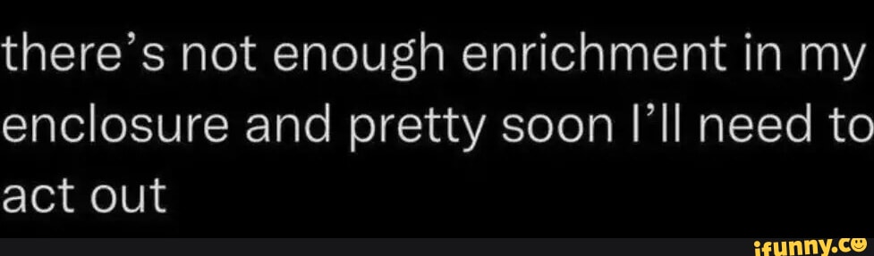 There's not enough enrichment in my enclosure and pretty soon I'll need ...