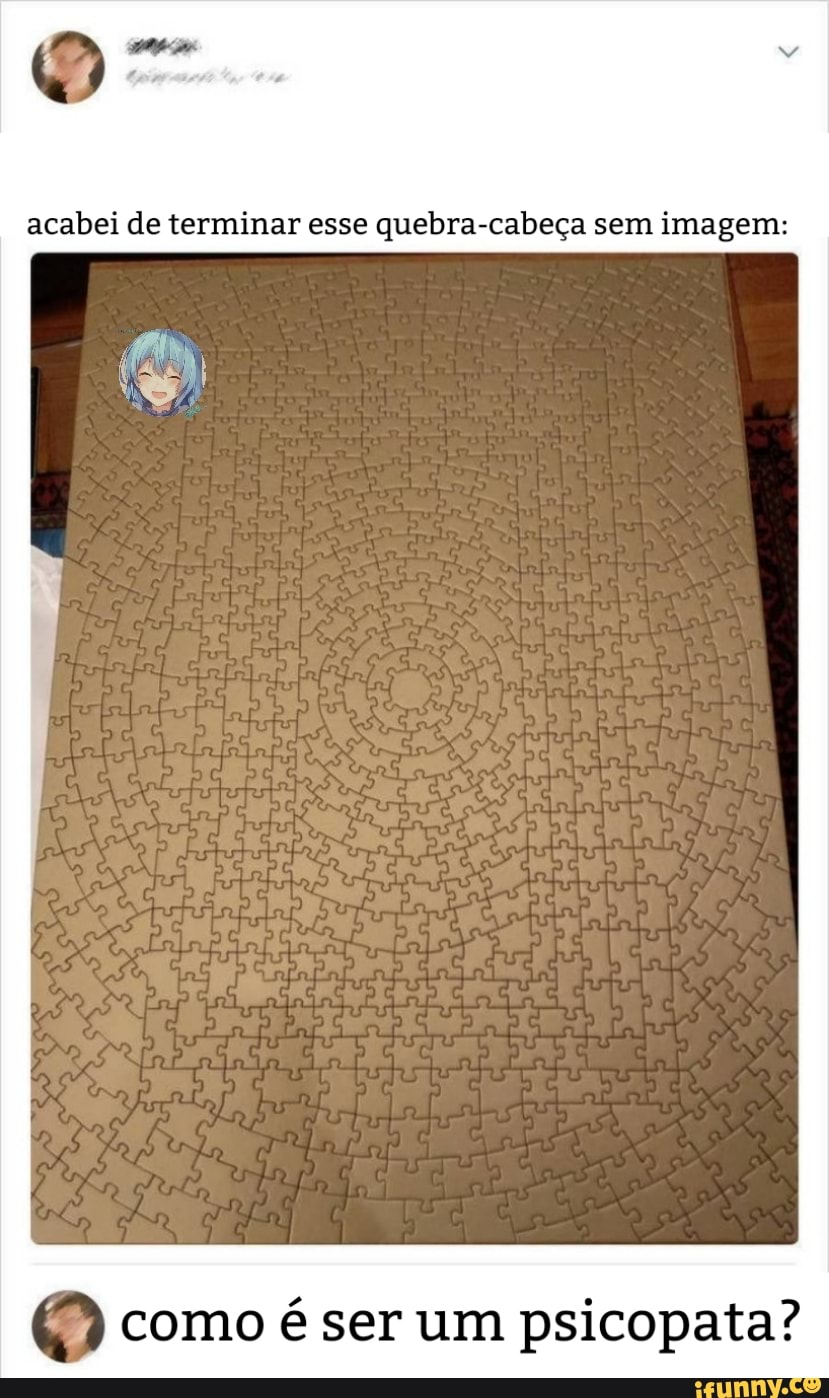 acabei de terminar esse quebra-cabeça sem imagem:
O) como é ser um psicopata?