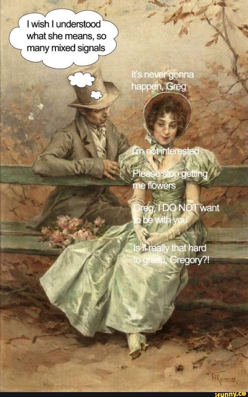 I wish I understood
what she means, so
many mixed signals
lis never gonna
happe. Greer:
ested
Please stop geting
me Towers
Grey wait fo be witn you
is really that hard to grasp. Gregory!