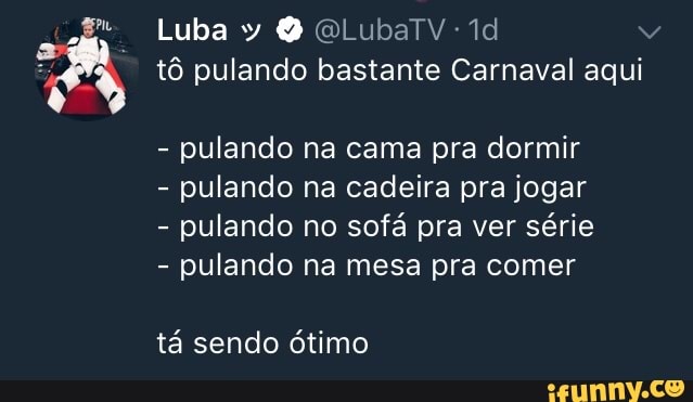 Luba y @LubaTV-1d
tô pulando bastante Carnaval aqui
pulando na cama pra dormir
pulando na cadeira pra jogar
pulando no sofá pra ver série
pulando na mesa pra comer
tá sendo ótimo