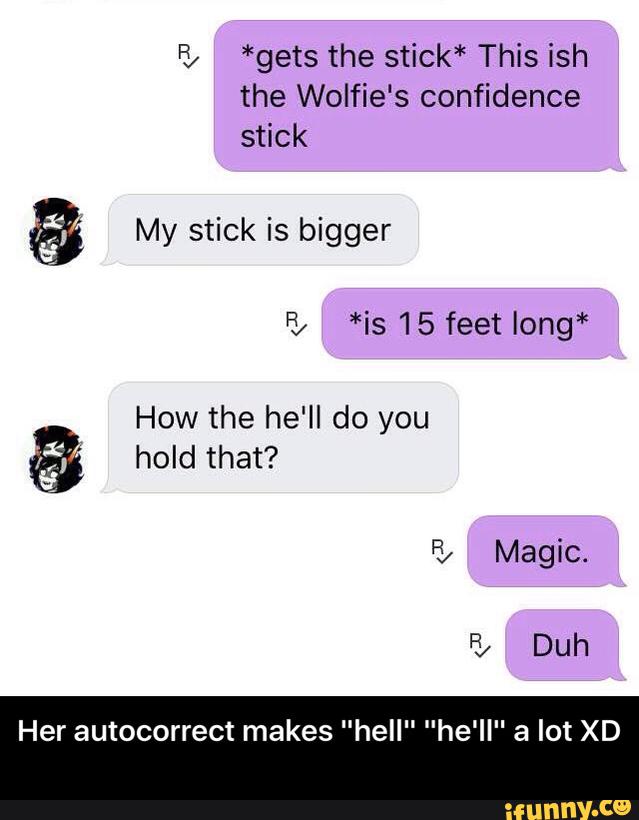 F5 *gets the stick* This ish
the Wolfie's confidence
stick
& My stick is bigger
How the he'll do you
& hold that?
Her autocorrect makes "hell" "he'll" a lot XD - Her autocorrect makes "hell" "he'll" a lot XD