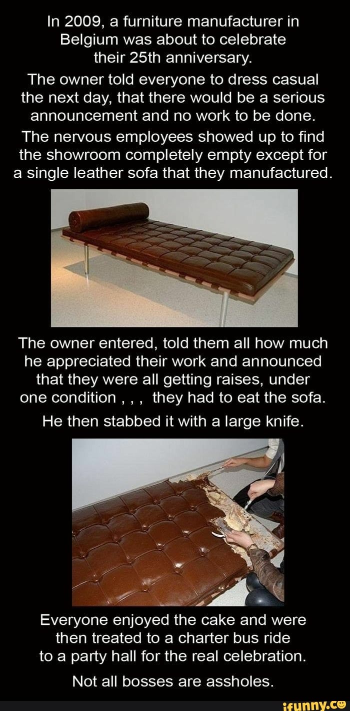 In 2009, a furniture manufacturer in
Belgium was about to celebrate
their 25th anniversary.
The owner told everyone to dress casual
the next day, that there would be a serious
announcement and no work to be done.
The nervous employees showed up to find
the showroom completely empty except for
a single leather sofa that they manufactured.
The owner entered, told them all how much
he appreciated their work and announced
that they were all getting raises, under
one condition
they had to eat the sofa.
He then stabbed it with a large knife.
a ARAN MES
Everyone enjoyed the cake and were
then treated to a charter bus ride
to a party hall for the real celebration.
Not all bosses are assholes.