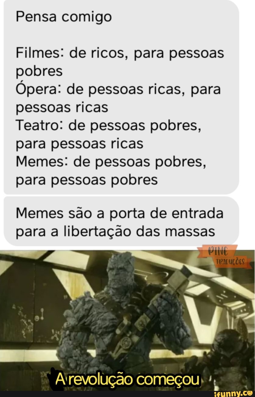 Pensa comigo
Filmes: de ricos, para pessoas pobres
Ópera: de pessoas ricas, para pessoas ricas
Teatro: de pessoas pobres, para pessoas ricas
Memes: de pessoas pobres, para pessoas pobres
Memes são a porta de entrada para a libertação das massas
A 'revolução começou
