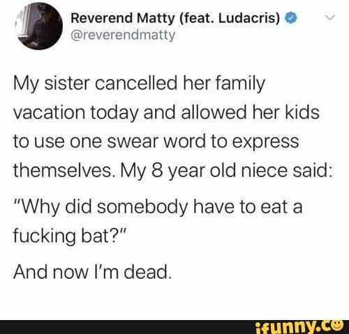 I
Reverend Matty (feat. Ludacris) @reverendmatty
My sister cancelled her family
vacation today and allowed her kids
to use one swear word to express
themselves. My 8 year old niece said:
"Why did somebody have to eat a
fucking bat?"
And now I'm dead.