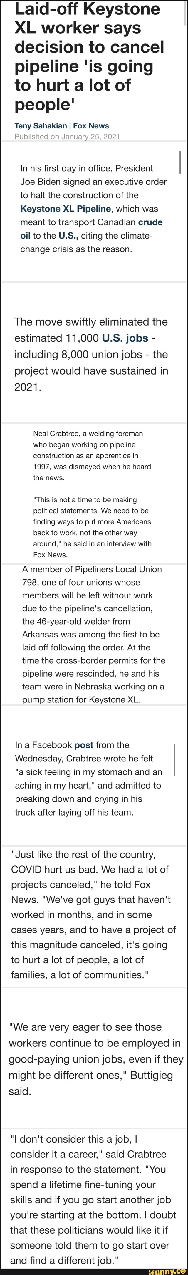 Laid-off Keystone
XL worker says decision to cancel pipeline 'is going to hurt a lot of people'
Teny Sahakian I Fox News
Published on January 25, 2021
In his first day in office, President
Joe Biden signed an executive order to halt the construction of the
Keystone XL Pipeline, which was meant to transport Canadian crude oil to the U.S., citing the climate- change crisis as the reason.
The move swiftly eliminated the estimated 11,000 U.S. jobs - including 8,000 union jobs - the project would have sustained in
2021.
Neal Crabtree, a welding foreman who began working on pipeline construction as an apprentice in
1997, was dismayed when he heard the news.
"This is not a time to be making political statements. We need to be finding ways to put more Americans back to work, not the other way around," he said in an interview with
Fox News.
A member of Pipeliners Local Union
798, one of four unions whose members will be left without work due to the pipeline's cancellation, the 46-year-old welder from
Arkansas was among the first to be laid off following the order. At the time the cross-border permits for the pipeline were rescinded, he and his team were in Nebraska working on a pump station for Keystone XL.
In a Facebook post from the
Wednesday, Crabtree wrote he felt
"a sick feeling in my stomach and an aching in my heart," and admitted to breaking down and crying in his truck after laying off his team.
"Just like the rest of the country,
COVID hurt us bad. We had a lot of projects canceled," he told Fox
News. "We've got guys that haven't worked in months, and in some cases years, and to have a project of this magnitude canceled, it's going to hurt a lot of people, a lot of families, a lot of communities."
"We are very eager to see those workers continue to be employed in good-paying union jobs, even if they might be different ones," Buttigieg said.
"I don't consider this a job, I consider it a career," said Crabtree in response to the statement. "You spend a lifetime fine-tuning your skills and if you go start another job you're starting at the bottom. I doubt that these politicians would like it if someone told them to go start over and find a different job."