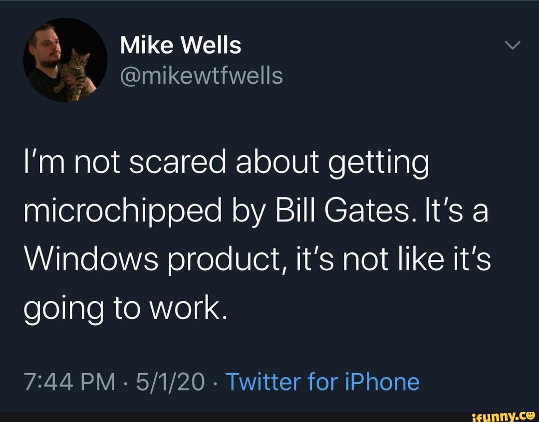 4 Mike Wells
@mikewtfwells
I'm not scared about getting microchipped by Bill Gates. It's a
Windows product, it's not like it's going to work.
PM - - Twitter for iPhone
