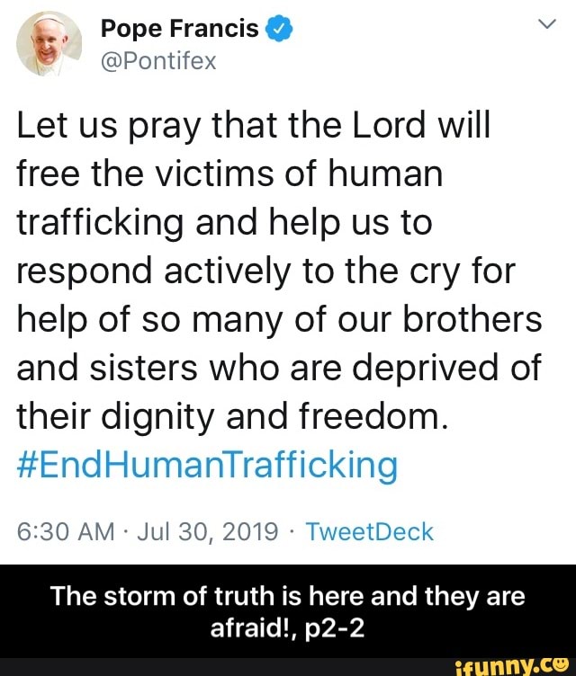 @Pontifex
Let us pray that the Lord will
free the victims of human
trafficking and help us to
respond actively to the cry for
help of so many of our brothers
and sisters who are deprived of
their dignity and freedom.
#EndHumanTrafficking
The storm of truth is here and they are
afraid!, p2-2 - The storm of truth is here and they are afraid!, p2-2