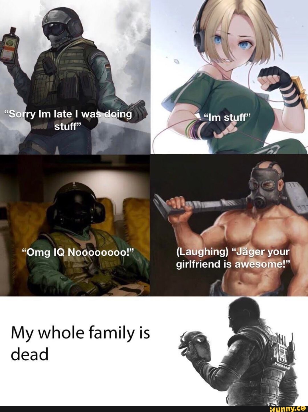 "Sorry lin late I was doing stuff"
"Omg IQ Noooooo00!" {Laughing) "Jager your girlfriend is awesome!"
My whole family is
dead