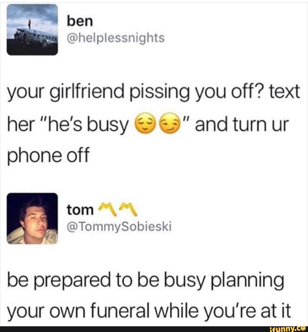 your girlfriend pissing you off? text
her "he’s busy gig" and turn ur
phone off
be prepared to be busy planning
your own funeral while you’re at it