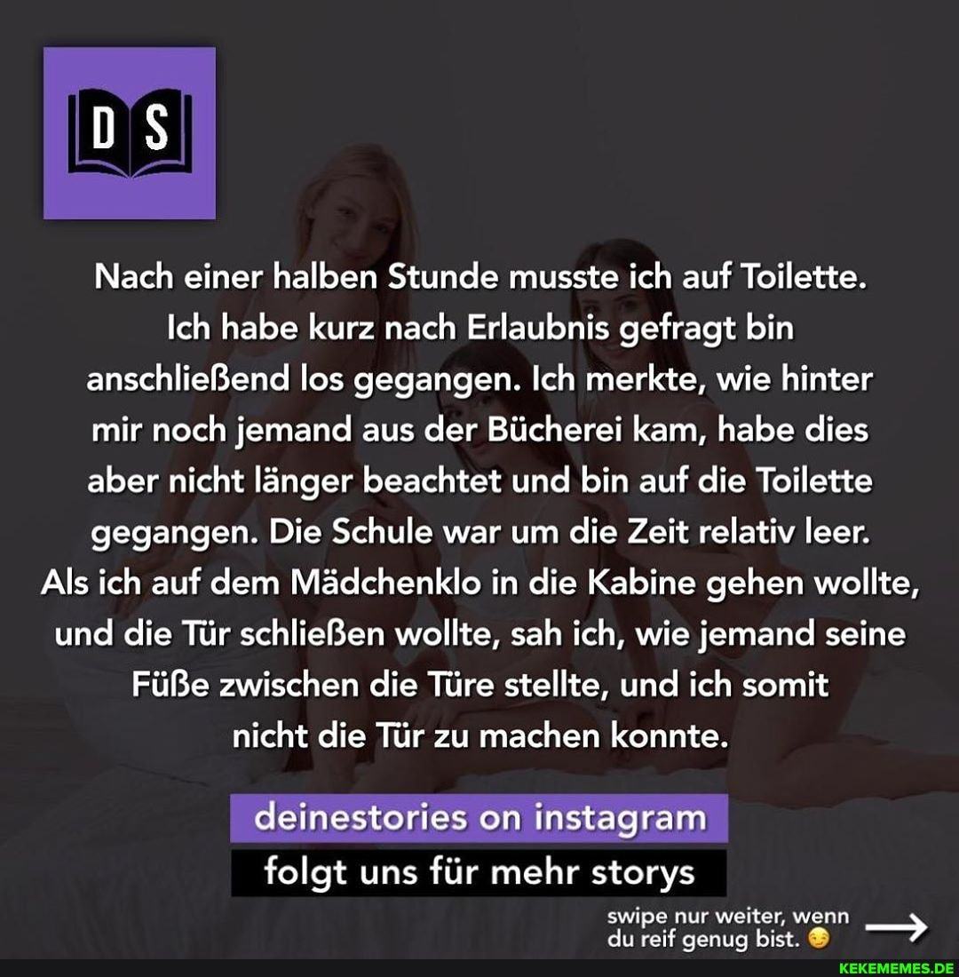 Nach einer halben Stunde musste ich auf Toilette.
Ich habe kurz nach Erlaubnis gefragt bin anschließend los gegangen. Ich merkte, wie hinter mir noch jemand aus der Bücherei kam, habe dies aber nicht länger beachtet und bin auf die Toilette gegangen. Die Schule war um die Zeit relativ leer.
Als ich auf dem Mädchenklo in die Kabine gehen wollte, und die Tür schließen wollte, sah ich, wie jemand seine
Füße zwischen die Türe stellte, und ich somit nicht die Tür zu machen konnte.
deinestories on instagram
folgt uns für mehr storys swipe nur weiter, wenn
