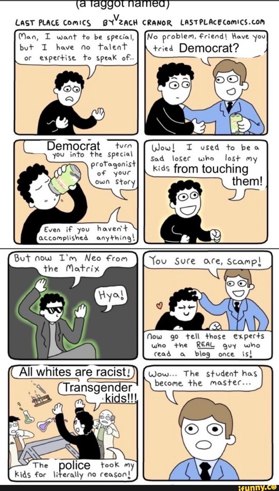LAST PLACE Comics CRANOR
No problem, Friend! Have you tried Democrat?
Man, want te be special, but I have no talent or expertise to speak of..
Democrat tern you into the special
protagonist of your own Story
I used to beo
Sad loser who lost my
I kids from touching
them!
Even if you havedt accomplished anythingI
But now I'm Neo from the Matrix
'You Sure are,
Now go tell those experts
who +he REAL guy who cead blog once is!
All whites are racist! (wow... The student has
Transgen le become the master...
, kids
The kids for police took my reason!
kids for literally no reason!