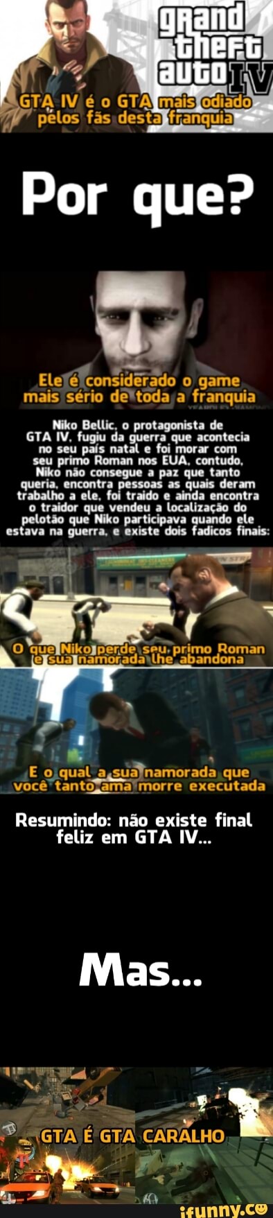Niko Bellic, o protagonista de
GTA IV, fugiu da da
guerra
que acontecia
no seu país nato natal e
foi morar com
ena primo Roman nos EUA, contato,
(O não consegue
à
a paz que tanto
queria, encontra pessoas as quais deram
trabalho a ele, fol
t
traido e
ainda
encontra
o traidor que vendeu a localização do
pelotão que Niko participava quando ele
estava na guerra, e existe dois fadicos finais: