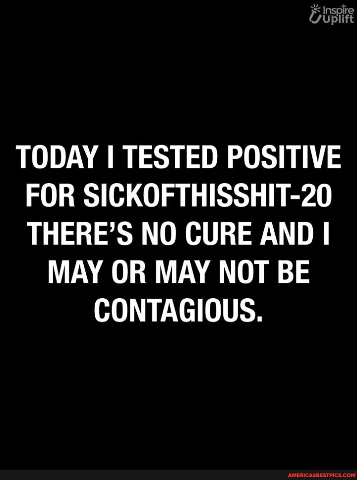 TODAY I TESTED POSITIVE FOR SICKOFTHISSHIT-20
THERE'S NO CURE AND I
MAY OR MAY NOT BE CONTAGIOUS.