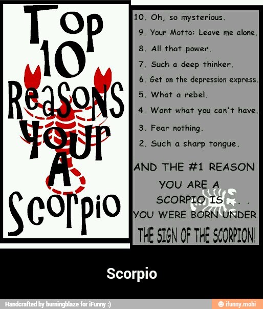 Oh, so mysterious.
Your Motto: Leave me alone.
All that power.
Such a deep thinker.
Get on the depression express.
What a
rebel.
Want what you can't have
I
Fear nothing.
Such a sharp tongue.
IAND THE #1 REASON
YOU ARE A
SCORPIO IS
YOU WERE BORN UNDER
THE SIGN OF THE SCORPION
Scorpio - Scorpio