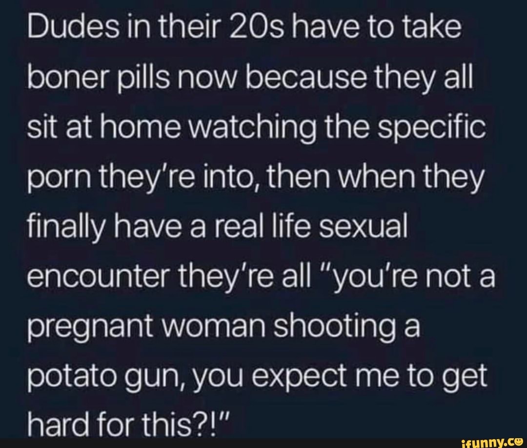Dudes in their have to take boner pills now because they all sit at home watching the specific porn they're into, then when they finally have a real life sexual encounter they're all "you're not a pregnant woman shooting a potato gun, you expect me to get hard for this?!"