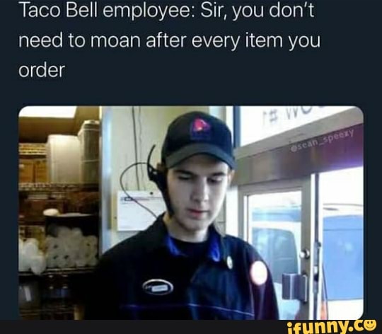 Taco Bell employee: Sir, you don't need to moan after every item you order
