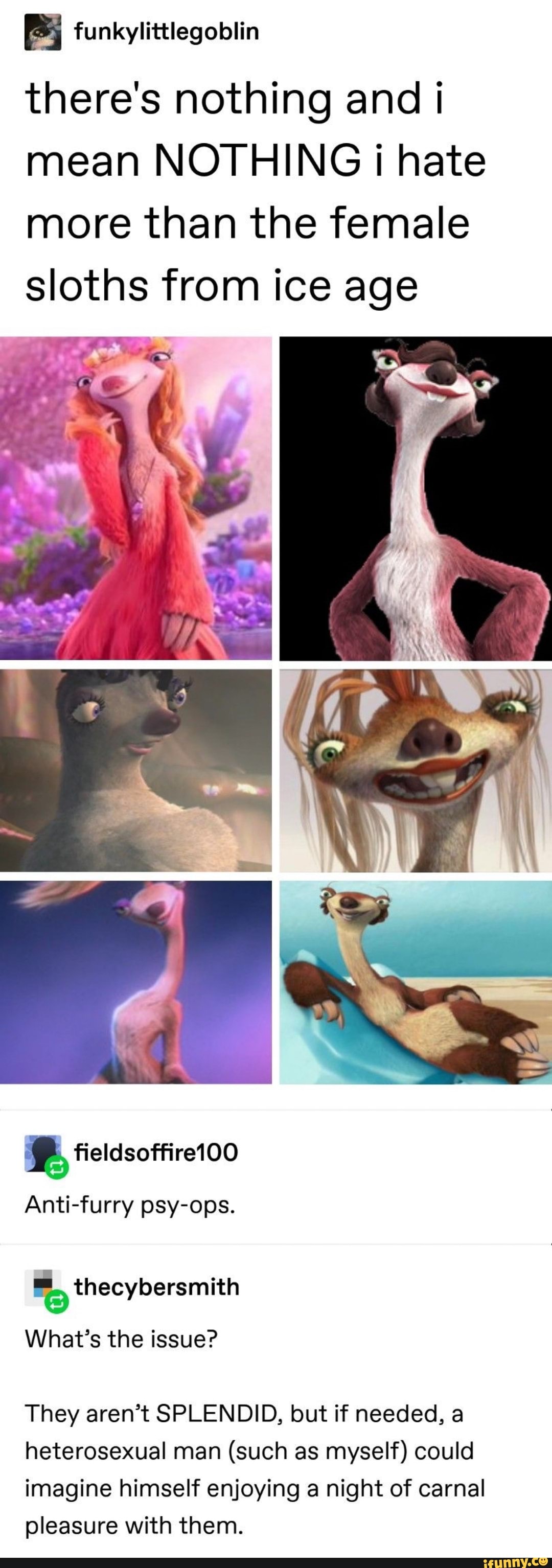 there's nothing and I mean NOTHING i hate more than the female sloths from ice age
fieldsoffire100
Anti-furry psy-ops.
thecybersmith
What's the issue?
They aren't SPLENDID, but if needed, a heterosexual man (such as myself) could imagine himself enjoying a night of carnal pleasure with them.