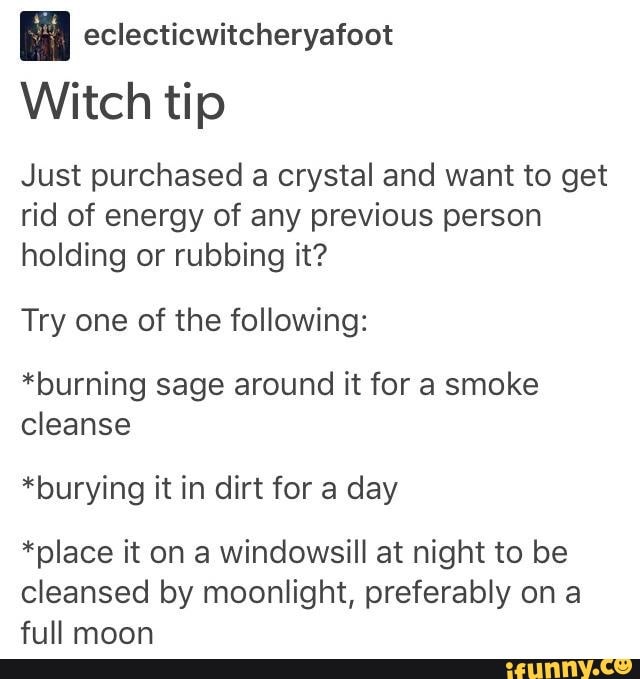 fal eclecticwitcheryafoot
Witch tip
Just purchased a crystal and want to get
rid of energy of any previous person
holding or rubbing it?
Try one of the following:
*burning sage around it for a smoke
cleanse
*burying it in dirt for a day
*place it on a windowsill at night to be
cleansed by moonlight, preferably on a
full moon