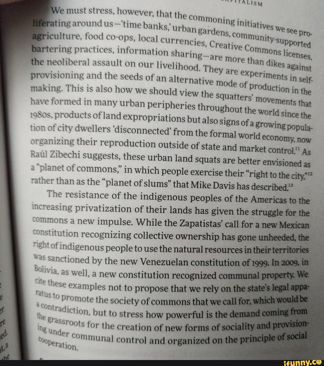 e
must stress, however, that the Commoning initiat: ating around us-'time banks, urb latives
we
i
Com y
iculture, food co-ops, local currenc;
Munity-s
ncies, Creative E
À
rtering practices, information sharing-are
more
tune licenses,
neoliberal assault on our livelihood, They are
paige against
provisioning and the seeds of an alternative mode of produc
making. This is also how we should view the squatters'
have formed in many urban peripheries throughout the world since the 1980s, products of land expropriations but
tion of city dwellers 'disconnected'
also signs of a growing
organizing their reproduction out:
See pro-
from the formal world economy, now
side of state and market control" As Raúl Zibechi suggests, these urban land squats are better envisionedas I
a "planet of commons," in which people exercise their "right to the city"?
rather than as the "planet of slums" that Mike Davis has described."
The resistance of the indigenous peoples of the ica
increasing privatization of their lands has given the s
commons a new impulse. While the Zapatistas' call for
constitution recognizing collective ownership has g
"ight of indigenous people to use the natural reso
"as sanctioned by the new Venezuelan constit
Bolivia,
as well, a new constitution recognized
c
Se these examples not to propose that we
"tus to promote the society of commons
1 ontradiction, but to stress how powe
ets for the creation of new
"rf communal 0 control and o
Peration.
the
g
i