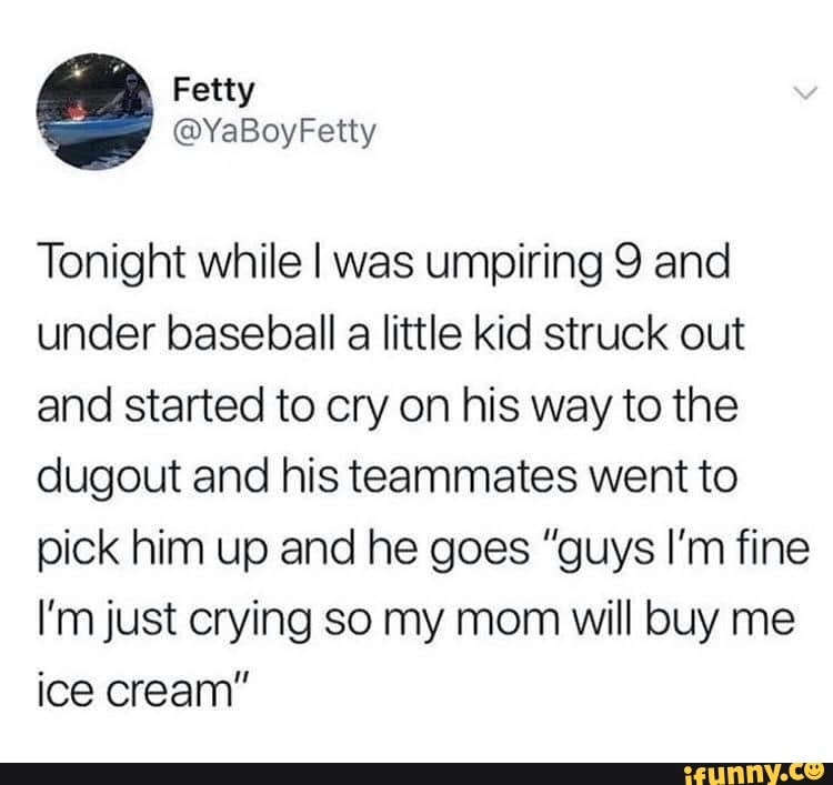 Tonight while I was umpiring 9 and
under baseball a little kid struck out
and started to cry on his way to the
dugout and his teammates went to
pick him up and he goes "guys I'm fine
I'm just crying so my mom will buy me
ice cream"
